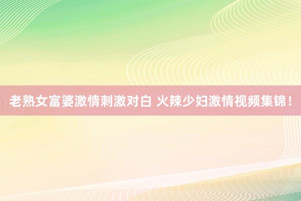 老熟女富婆激情刺激对白 火辣少妇激情视频集锦！