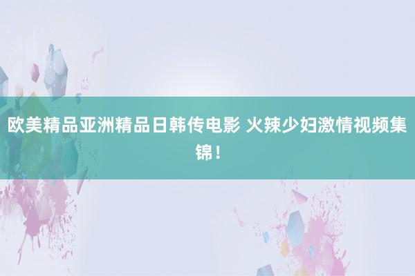 欧美精品亚洲精品日韩传电影 火辣少妇激情视频集锦！