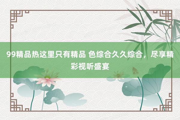 99精品热这里只有精品 色综合久久综合，尽享精彩视听盛宴