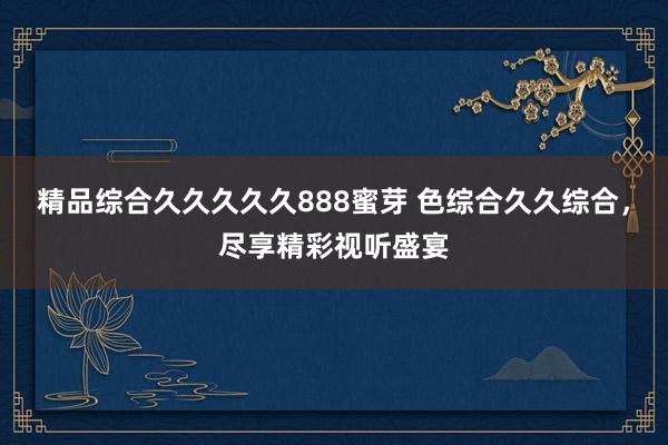 精品综合久久久久久888蜜芽 色综合久久综合，尽享精彩视听盛宴