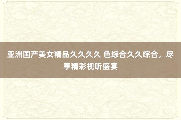 亚洲国产美女精品久久久久 色综合久久综合，尽享精彩视听盛宴