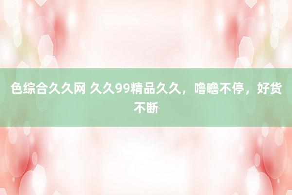 色综合久久网 久久99精品久久，噜噜不停，好货不断
