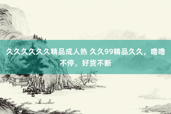 久久久久久久精品成人热 久久99精品久久，噜噜不停，好货不断