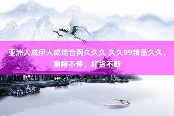 亚洲人成伊人成综合网久久久 久久99精品久久，噜噜不停，好货不断