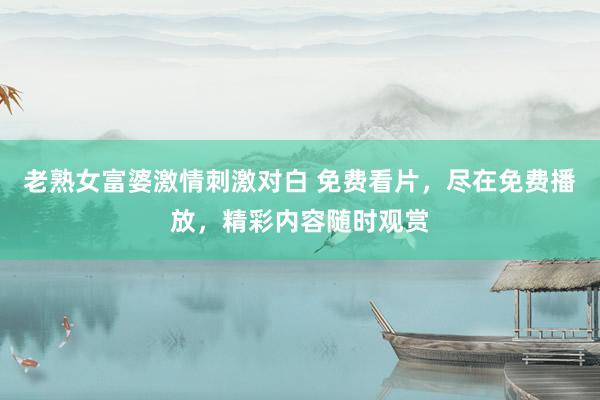 老熟女富婆激情刺激对白 免费看片，尽在免费播放，精彩内容随时观赏