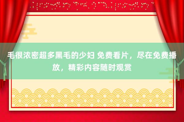 毛很浓密超多黑毛的少妇 免费看片，尽在免费播放，精彩内容随时观赏