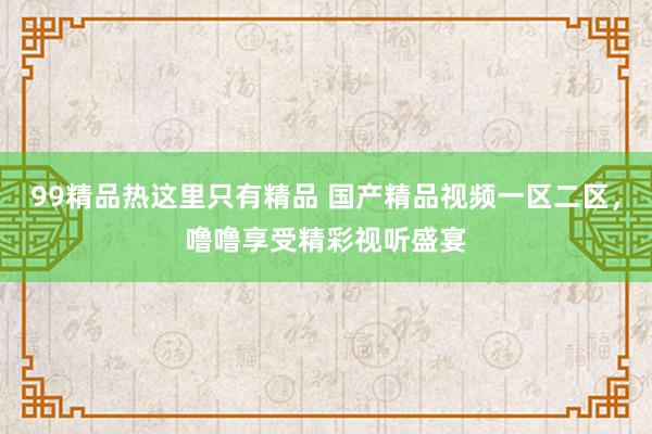 99精品热这里只有精品 国产精品视频一区二区，噜噜享受精彩视听盛宴