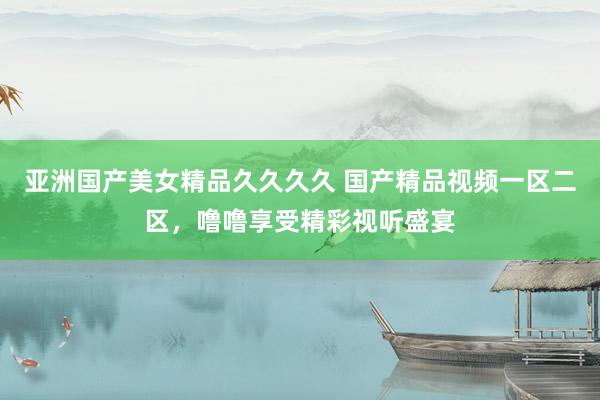 亚洲国产美女精品久久久久 国产精品视频一区二区，噜噜享受精彩视听盛宴