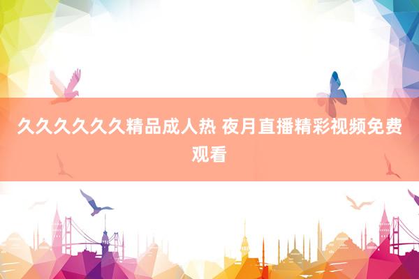 久久久久久久精品成人热 夜月直播精彩视频免费观看