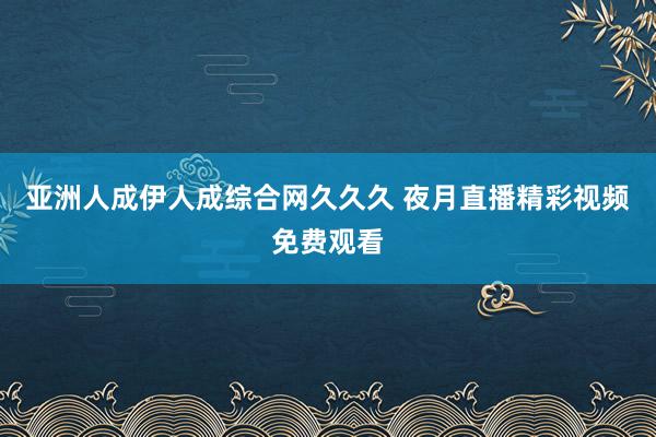 亚洲人成伊人成综合网久久久 夜月直播精彩视频免费观看