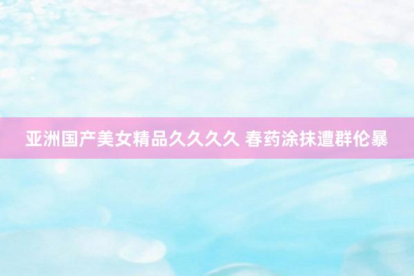亚洲国产美女精品久久久久 春药涂抹遭群伦暴