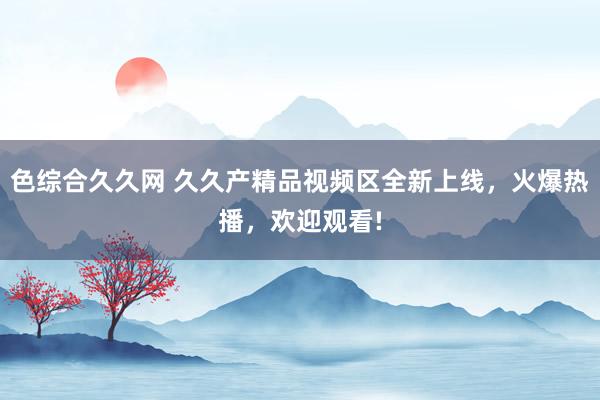色综合久久网 久久产精品视频区全新上线，火爆热播，欢迎观看!
