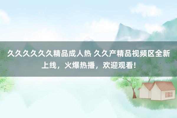 久久久久久久精品成人热 久久产精品视频区全新上线，火爆热播，欢迎观看!