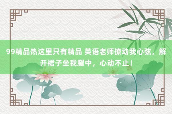 99精品热这里只有精品 英语老师撩动我心弦，解开裙子坐我腿中，心动不止！