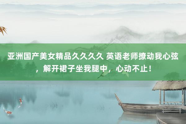 亚洲国产美女精品久久久久 英语老师撩动我心弦，解开裙子坐我腿中，心动不止！