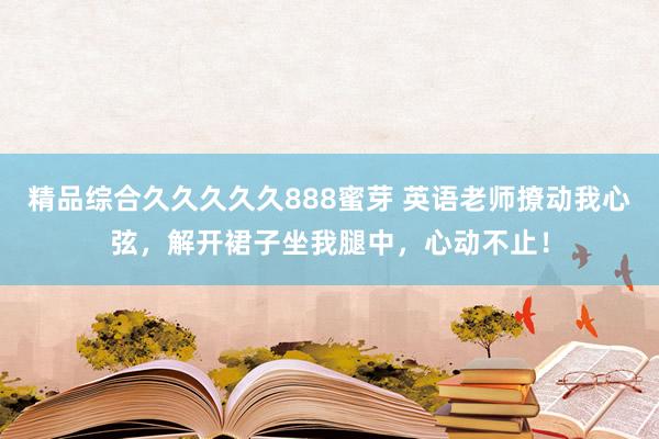精品综合久久久久久888蜜芽 英语老师撩动我心弦，解开裙子坐我腿中，心动不止！