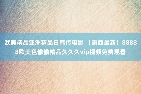 欧美精品亚洲精品日韩传电影 【露西最新】88888欧美色偷偷精品久久久vip视频免费观看
