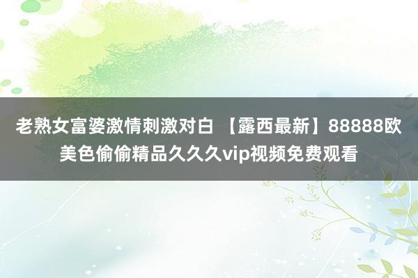 老熟女富婆激情刺激对白 【露西最新】88888欧美色偷偷精品久久久vip视频免费观看