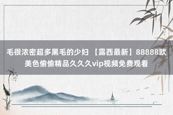 毛很浓密超多黑毛的少妇 【露西最新】88888欧美色偷偷精品久久久vip视频免费观看