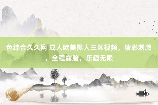 色综合久久网 成人欧美黑人三区视频，精彩刺激，全程露脸，乐趣无限