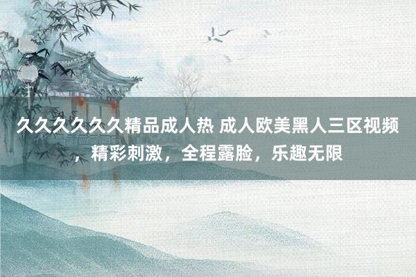 久久久久久久精品成人热 成人欧美黑人三区视频，精彩刺激，全程露脸，乐趣无限