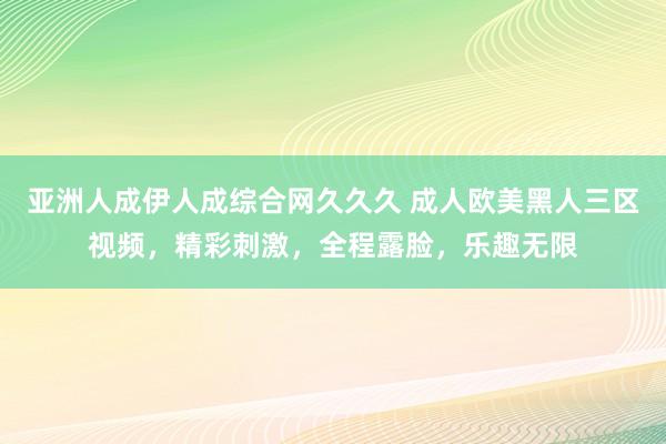 亚洲人成伊人成综合网久久久 成人欧美黑人三区视频，精彩刺激，全程露脸，乐趣无限