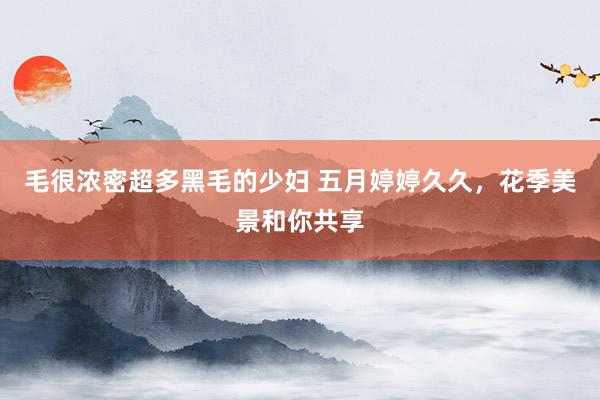毛很浓密超多黑毛的少妇 五月婷婷久久，花季美景和你共享