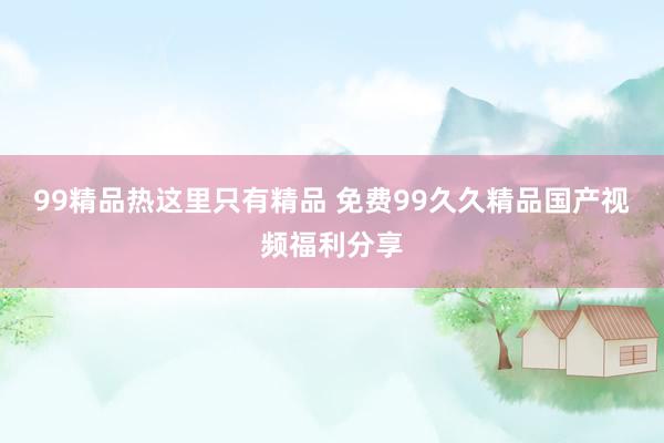 99精品热这里只有精品 免费99久久精品国产视频福利分享