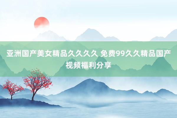 亚洲国产美女精品久久久久 免费99久久精品国产视频福利分享