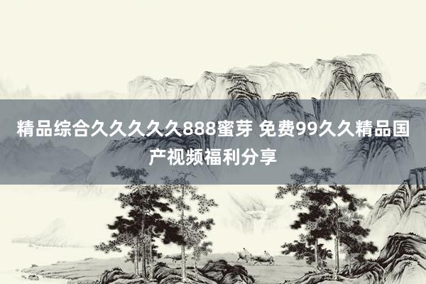 精品综合久久久久久888蜜芽 免费99久久精品国产视频福利分享