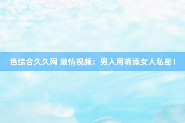 色综合久久网 激情视频：男人用嘴添女人私密！