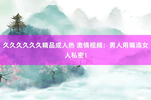 久久久久久久精品成人热 激情视频：男人用嘴添女人私密！