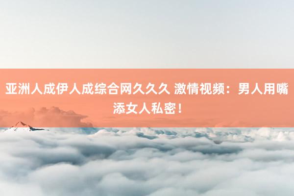 亚洲人成伊人成综合网久久久 激情视频：男人用嘴添女人私密！