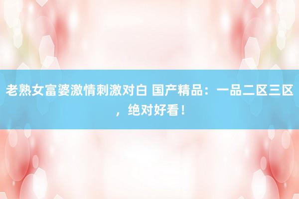老熟女富婆激情刺激对白 国产精品：一品二区三区，绝对好看！