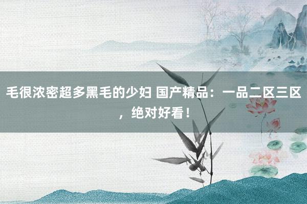 毛很浓密超多黑毛的少妇 国产精品：一品二区三区，绝对好看！
