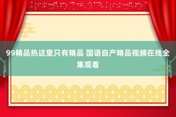 99精品热这里只有精品 国语自产精品视频在线全集观看