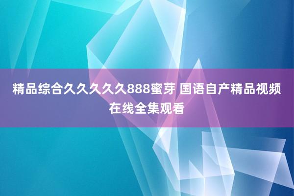 精品综合久久久久久888蜜芽 国语自产精品视频在线全集观看