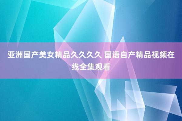 亚洲国产美女精品久久久久 国语自产精品视频在线全集观看