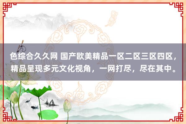色综合久久网 国产欧美精品一区二区三区四区，精品呈现多元文化视角，一网打尽，尽在其中。