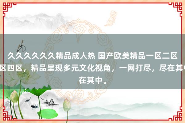 久久久久久久精品成人热 国产欧美精品一区二区三区四区，精品呈现多元文化视角，一网打尽，尽在其中。