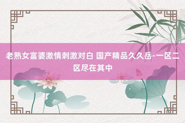 老熟女富婆激情刺激对白 国产精品久久岳-一区二区尽在其中