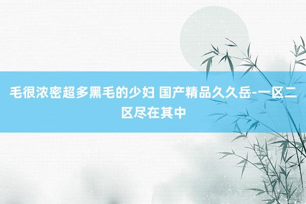 毛很浓密超多黑毛的少妇 国产精品久久岳-一区二区尽在其中