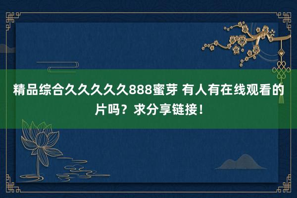 精品综合久久久久久888蜜芽 有人有在线观看的片吗？求分享链接！