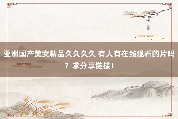亚洲国产美女精品久久久久 有人有在线观看的片吗？求分享链接！