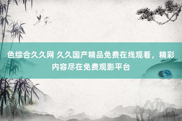 色综合久久网 久久国产精品免费在线观看，精彩内容尽在免费观影平台