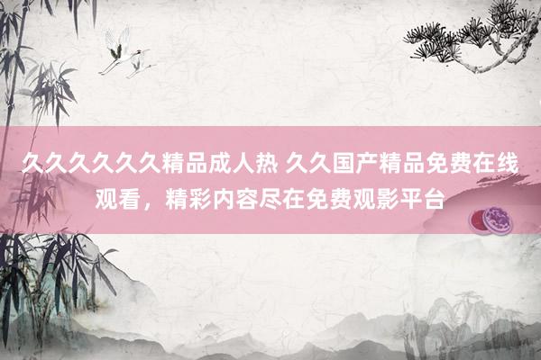 久久久久久久精品成人热 久久国产精品免费在线观看，精彩内容尽在免费观影平台