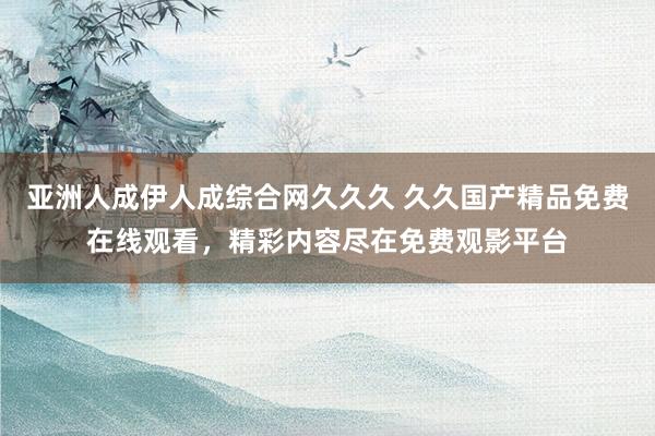亚洲人成伊人成综合网久久久 久久国产精品免费在线观看，精彩内容尽在免费观影平台