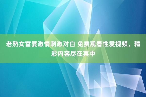 老熟女富婆激情刺激对白 免费观看性爱视频，精彩内容尽在其中