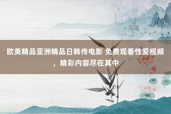 欧美精品亚洲精品日韩传电影 免费观看性爱视频，精彩内容尽在其中