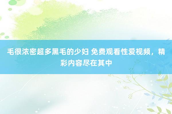 毛很浓密超多黑毛的少妇 免费观看性爱视频，精彩内容尽在其中